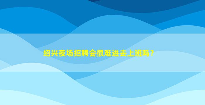 绍兴夜场招聘会很难进去上班吗？